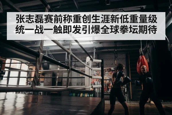 张志磊赛前称重创生涯新低重量级统一战一触即发引爆全球拳坛期待